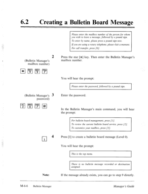 Page 29962 
a 
Creating a Bulletin Board Message 
Please enter the mailbox number of the person for whom 
you wish to leave a message, followed by a pound sign. 
To enter by name, please press a pound sign now. 
If you are using a rotary telephone, please Gait a moment. 
For call transfer, press (01. 
2 Press the star [*I key. Then enter the Bulletin Manager’s 
(Bulletin Manager’s mailbox number. 
mailbox number) 
You will hear the prompt: 
I Please enter the password, followed by a pound sign. 
I 
(Bulletin...