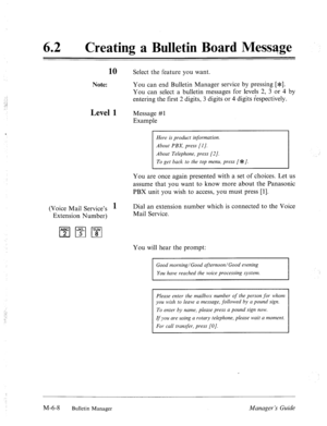 Page 301‘ 
62 0 
Creating a Bulletin Board Message 
10 Select the feature you want. 
Note: You can end Bulletin Manager service by pressing [*e]. 
You can select a bulletin messages for levels 2, 3 or 4 by 
entering the first 2 digits, 3 digits or 4 digits respectively. 
Level 1 Message #l 
Example 
Here is product information. 
About PBX, press [I]. 
About Telephone, press [2 J. 
To get back to the top menu, press [*c/. 
You are once again presented with a set of choices. Let us 
assume that you want to know...