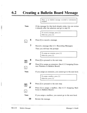 Page 30362 l Creating a Bulletin Board Message 
There is no bulletin message recorded or destination 
assigned . 
Note: 
cl 
6 
1 
7 
If the message for this level already exists, you can review 
it directly after the selection and go to step 10. 
To record a message, press [I]. 
Otherwise, press [2]. 
Press [l] to record a message. 
Record a message (See 6.3.1 Recording Messages). 
Then you will hear the prompt: 
ABC 
cl 
8 
2 
8 
cl 1 
Note: 
ABC 
cl 
9 
2 
9’ 
cl 1 
Note: 
If you assign a mailbox, you cannot...