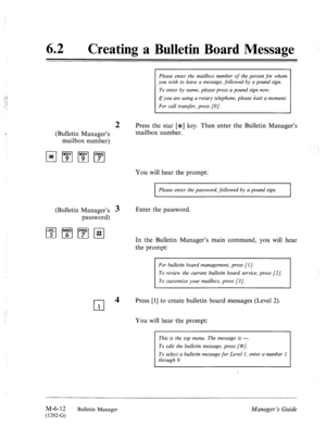 Page 30562 0 
Creating a Bulletin Board Message 
Please enter the mailbox number of the person for whom 
you wish to leave a message, followed by a pound sign. 
To enter by name, please press a pound sign now. 
If you are using a rotary telephone, please Gait a moment. 
For call transfer, press [OJ. 
2 Press the star [*] key. Then enter the Bulletin Manager’s 
(Bulletin Manager’s mailbox number. 
mailbox number) 
You will hear the prompt: 
Please enter the password, followed by a pound sign. 
(Bulletin Manager’s...