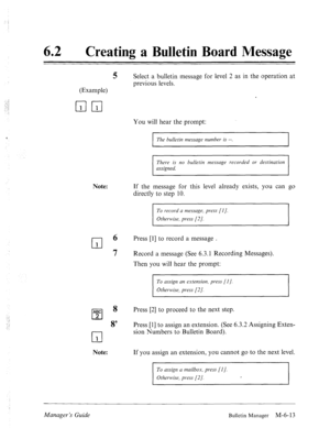 Page 30662 0 
Creating a Bulletin Board Message 
(Example) 
mm 
5 Select a bulletin message for level 2 as in the operation at 
previous levels. 
You will hear the prompt: 
I 
The bulletin message number is --. 
I 
There is no bulletin message recorded or destination 
assigned. 
Note: If the message for this level already exists, you can go 
directly to step 10. 
To record a message, press [I]. 
Otherwise, press [2]. 
cl 
6 Press [l] to record a message . 
1 
7 
Record a message (See 6.3.1 Recording Messages)....