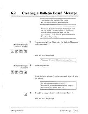 Page 308‘ 
62 l Creating a Bulletin Board Message 
Good morning/Good afternoon/Good evening 
You have reached the voice processing system. 
Please enter the mailbox number of the person for whom 
you wish to leave a message, followed by a pound sign. 
To enter by name, please press pound sign now. 
If you are using a rotary telephone, please wait a moment. 
For call transfer, press [O]. 
2 Press the star [$] key. Then enter the Bulletin Manager’s 
(Bulletin Manager’s mailbox number. 
mailbox number) 
You will...