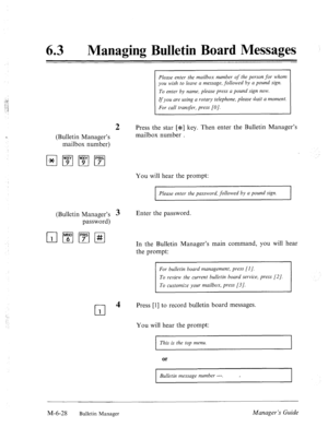 Page 32163 l Managing Bulletin Board Messages 
2 
(Bulletin Manager’s 
mailbox number) 
(Bulletin Manager’s 3 
password) 
cl 4 
1 
Please enter the mailbox number of the person for whom 
you wish to leave a message, followed by a pound sign. 
To enter by name, please press a pound sign now. 
If you are using a rotary telephone, please Gait a moment. 
For call transfer, press [O]. 
Press the star [JF] key. Then enter the Bulletin Manager’s 
mailbox number . 
You will hear the prompt: 
Please enter the password,...