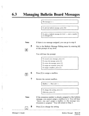 Page 322. . . I 
._ ~ 
.>‘ 
. . . . 
:: 
.‘ 
Managing Bulletin Board Messages 
Note: 
l-l # I 
The message is ---. 
I 
I To edit the bulletin message, press [#/. 
I 
To select a bulletin message for level ---, enter a number 
[l] through [9]. 
If there is no message assigned, you can go to step 8. 
5 Get to the Bulletin Message Editing menu by entering [#] 
at this prompt of any level. 
You will hear the prompt: 
To record a new message, press [I]. 
To erase the message, press [2]. 
To review the message, press...