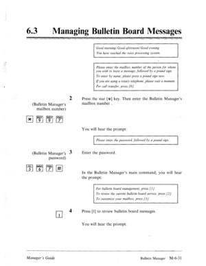 Page 3241: .” 
:.: 
.: . 
63 0 Managing Bulletin Board Messages 
(Bulletin Manager’s 
mailbox number) 
Good morning/Good afternoon/Good evening 
You have reached the voice processing system. 
Please enter the mailbox number 
of the person for whom 
you wish to leave a message, followed by a pound sign. 
To enter by name, please press a pound sign now. 
If you are using a rotary telephone, please wait a moment. 
For call transfer, press [O]. 
2 Press the star [$] key. Then enter the Bulletin Manager’s 
mailbox...