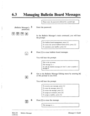 Page 32763 a Managing Bulletin Board Messages 
Please enter the password, followed by a pound sign. 
(Bulletin Manager’s 3 
password) Enter the password. 
, In the Bulletin Manager’s main command, you will hear 
the prompt: 
For bulletin board management, press [I]. 
To customize your mailbox, press [3]. 
cl 4 
Press [l] to erase bulletin board messages. 
1 
l-l # 
‘: . . 
: 
. 
You will hear the prompt: 
This is the top menu. 
The message is ---. 
To edit the bulletin message for level 1, enter a number 1...