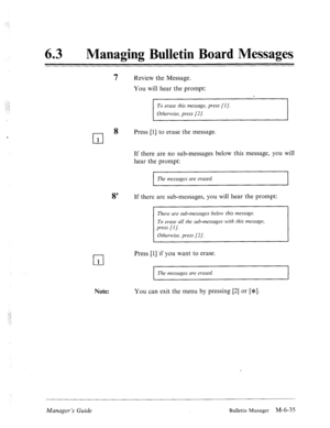 Page 32863 a Managing Bulletin Board Messages 
7 Review the Message. 
You will hear the prompt: 
To erase this message, press [I]. 
Otherwise, press [2 J. 
cl 
8 Press [l] to erase the message. 
1 
cl 1 
If there are no sub-messages below this message, you will 
hear the prompt: 
1 The messages are erased. 
I I 
8’ If there are sub-messages, you will hear the prompt: 
There are sub-messages below this message. 
To erase all the sub-messages with this message 
Press [l] if you want to erase. 
I The messages are...