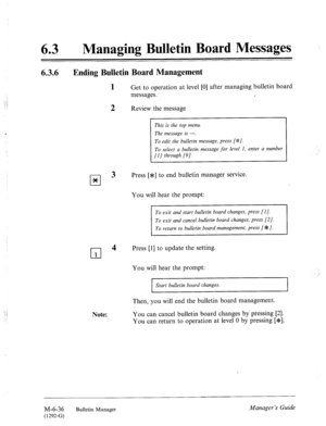 Page 329., 
.: 
63 0 Managing Bulletin Board Messages 
6.3.6 Ending Bulletin Board Management 
cl * 
cl 
1 
Get to operation at level [0] after managing bulletin board 
messages. 
2 Review the message 
Note: 
This is the top menu. 
The message is ---. 
To edit the bulletin message, press [#/. 
To select a bulletin message for level 1, enter a number 
[I] through [9]. 
3 Press [JF] to end bulletin manager service. 
You will hear the prompt: 
To exit and start bulletin board changes, press [l]. 
To return to...