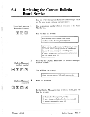 Page 33064 a 
Reviewing the Current Bulletin 
Board Service 
You can review the current bulletin board messages which 
are the same as an ordinary user can receive. 
(Voice Mail Service’s 
1 Dial an extension number which is connected to the Voice 
(Bulletin Manager’s 
mailbox number) Mail Service. 
You will hear the prompt: 
Good morning/Good afternoon/Good evening 
You have reached the voice processing system. 
Please enter the mailbox number of the person for whom 
you wish to leave a message, followed by a...