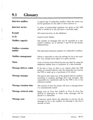 Page 343.::. 
. 
-. 
.: 
91 0 
Glossary 
Interview mailbox 
Interview service 
Keypad 
LCD 
Mailbox capacity 
Mailbox extension 
number 
Mailbox management 
Menu 
Message delivery redial 
Message manager 
Message retention time 
Message retrieval order 
Message scan A special type of subscriber mailbox where the owner can 
record questions for the caller to leave answers to. 
A series of prerecorded questions are given to the VPS 
caller to which he or she can leave a recorded reply. 
All touch-tone keys on the...