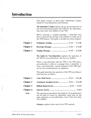 Page 352Introduction 
This guide consists of three parts: Subscriber’s Guide, 
Guide for Non-Subscribers and Glossary. 
., 
: .] 
: The Subscriber’s Guide explains the set up and operation of 
the Voice Processing System (the VPS) for the subscribers, 
who have their own mailbox in the VPS. 
Chapter 1 
Chapter 2 
Chapter 3 
Before receiving or sending messages, a subscriber may 
have to perform the settings of the mailbox to make use of 
the VPS features. This guide is divided into three chapters: 
Preliminary...