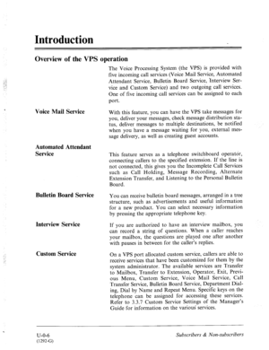 Page 353Introduction 
Overview of the VPS operation 
Voice Mail Service 
Automated Attendant 
Service 
Bulletin Board Service 
Interview Service 
Custom Service 
The Voice Processing System (the VPS) is provided with 
five incoming call services (Voice Mail Service, Automated 
Attendant Service, Bulletin Board Service, Interview Ser- 
vice and Custom Service) and two outgoing call services. 
One of five incoming call services can be assigned to each 
port. 
With this feature, you can have the VPS take messages...