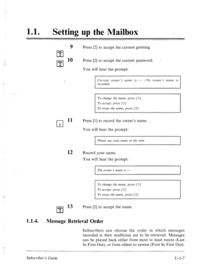 Page 365. . 
.: 
< 
11 0 0 
Setting up the Mailbox _ 
9 Press [2] to accept the current greeting. 
ABC 
cl 
A:C lo 
cl Press [2] to accept the current password. * 2 
You will hear the prompt: 
Current owner’s name is /--- /No owner’s name is 
recorded. 
To change the name, press [l J. 
To erase the nume, press [3]. 
Press [l] to record the owner’s name. 
You will hear the prompt: 
12 
Please my your name at the tone. 
Record your name. 
You will hear the prompt: 
The owner’s nume is --- 
: To change the 
name,...