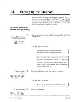 Page 36911 a 0 
Setting up the Mailbox _ 
When the specified duration has been exceeded, the VPS 
provides a prompt and hangs up. If the VPS was not able 
to deliver the external delivery message (and no call-back 
message was delivered), the call is treated as a “no answer” 
and the system will retry the call later. 
To set call duration for 
external message delivery: 
(Voice Mail Service’s 
Extension Number) 
1 Dial an extension number which is connected to the Voice 
Mail Service. 
You will hear the prompt:...