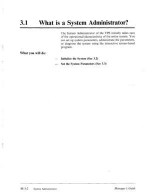 Page 3831 l What is a System Administrator? 
The System Administrator of the VPS initially takes care 
of the operational characteristics of the entire system. You 
can set up system parameters, administrate the parameters, 
or diagnose the system using the interactive screen-based 
program. 
What you will do: 
- Initialize the System (See 3.2) 
- 
Set the System Parameters (See 3.3) 
, 
M-3-2 System Administrator Manager’s Guide  