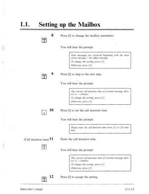 Page 37111 0 l Setting up the Mailbox 
. 
8 Press [2] to change the mailbox parameter. 
Your messages are retrieved beginning with the most 
recent message / the oldest message. 
To change this setting, press [I]. 
ABC 
cl 
9 Press [2] to skip to the next step. 
2 
You will hear the prompt: 
The current call duration time of external message deliv- 
ery is --- minutes. 
To change this setting, press [I J. 
Otherwise, press [2/. 
cl 
10 Press [l] to set the call duration time. 
1 
You will hear the prompt:...