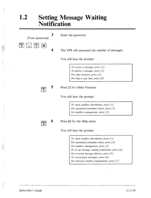 Page 37712 0 
Setting Message Waiting 
Notification 
3 Enter the password. 
(Your password) 
1”;‘11;1pjpq 
4 The VPS will announce the number of messages. 
DEF 
cl 3 You will hear the prompt: 
To receive a message, press [I]. 
To deliver a message, press [2]. 
For other features, press [3]. 
For help at any time, press [O]. 
5 Press [3] for Other Features 
You will hear the prompt: 
To check mailbox distribution, press [I]. 
For automated attendant status, press [2]. 
For mailbox management, press [3]. 
6 Press...