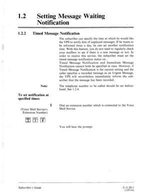 Page 37912 l Setting Message Waiting 
Notification 
1.2.2 Timed Message Notification 
Note: 
To set notification at 
specified times: 
1 
(Voice Mail Service’s 
Extension Number) The subscriber can specify the time at which he would like 
the VPS to notify him of unplayed messages. If he wants to 
be informed twice a day, he can set another notification 
time. With this feature, you do not need to regularly check 
your mailbox to see if there is a new message or not. In 
order to receive this service, the...