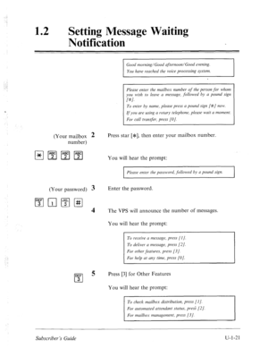 Page 380: 
, .I 
: 
12 
0 Setting Message Waiting 
Notification 
Good morning/Good afternoon/Good evening. 
You huve reached the voice processing system. 
Please enter the mailbox number of the person 
for whom 
you wish to leave a message, followed by a pound sign 
I#]. 
To enter by nume, pleuse press a pound sign [#/ now. 
If you are using a rotary telephone, please wait a moment. 
For cull transfer, press [O]. 
(Your mailbox 2 Press star [*I, then enter your mailbox number. 
number) 
You will hear the prompt:...