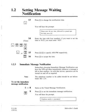 Page 38312 
0 Setting Message Waiting 
Notification 
13 Press [l] to change the notification time. 
cl 
1 
You will hear the prompt: 
Please enter the new time, followed by a pound sign. 
For help, press [O]. 
14 Enter the time with four numbers: if you want to set the 
(Time) time to 10:25, you must enter ‘1025’. 
I-T-J or q 15 Press [1]/[2] to specify AM/PM respectively. 
cl 
A? 16 Press [2] to accept the time. 
1.2.3 Immediate Message Notification 
Note: Subscribers choosing Immediate Message Notification can...