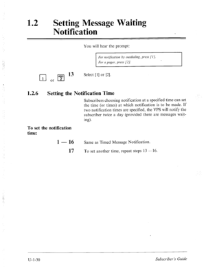 Page 38912 a 
Setting Message Waiting 
Notification 
You will hear the prompt: 
For notijication by outdialing, press [l]. 
For a pager, press [2]. 
q or 1”‘;“1 13 Select 111 or PI. 
1.2.6 Setting the Notification Time 
Subscribers choosing notification at a specified time can set 
the time (or times) at which notification is to be made. If 
two notification times are specified, the VPS will notify the 
subscriber twice a day (provided there are messages wait- 
ing). 
To set the notification 
time: 
1 - 16 Same...