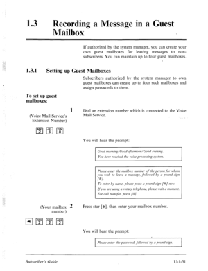 Page 39013 0 Recording a Message in a Guest 
Mailbox 
1.3.1 
If authorized by the system manager, you can create your 
own guest mailboxes for leaving messages to non- 
subscribers. You can maintain up to four guest mailboxes. 
Setting up Guest Mailboxes 
Subscribers authorized by the system manager to own 
guest mailboxes can create up to four such mailboxes and 
assign passwords to them. 
To set up guest 
mailboxes: 
(Voice Mail Service’s 
Extension Number) 
1 Dial an extension number which is connected to the...