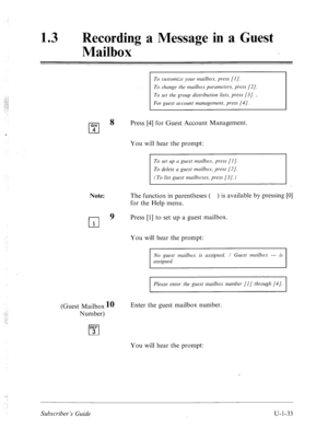 Page 39213 0 Recording a Message in a Guest 
Mailbox 
To customize your mdbox, pmw [I]. 
To change the mailbox pcrmmeters, press [2/. 
To set the group distribution lists, press [3]. . 
For guest account nmnclgement, press (41. 
Note: The function in parentheses ( ) is available by pressing [0] 
for the Help menu. 
0 
9 Press [l] to set up a guest mailbox. 
1 
Press [4] for Guest Account Management. 
You will hear the prompt: 
To set up a guest mzilbox, press [I J. 
(To list guest mailboxes, press [3 J.) 
You...