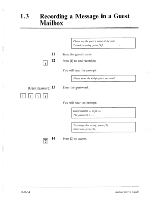 Page 39313 0 
Recording a Message in a Guest 
Mailbox 
- 
Please say the guest’.7 nume at the tone. 
To end recording, press [l]. 
11 State the guest’s name. 
cl 
12 Press [l] to end recording. 
1 
You will hear the prompt: 
Please enter the B-digit guest pusswod. 
(Guest password) 13 Enter the password. 
You will hear the prompt: 
Guest number --- is for ---. 
The passwod is ---. 
To change this setting, press [I]. 
Otherwise, press [2 J. 
ABC l4 
cl 
Press [2] to accept. 
2 
u-1-34 Subscriber’s Guide  