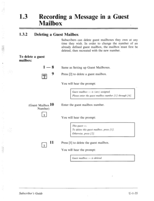 Page 394,: 
13 l Recording a Message in a Guest 
Mailbox 
1.3.2 Deleting a Guest Mailbox 
Subscribers can delete guest mailboxes they own at any 
time they wish. In order to change the number of an 
already delined guest mailbox, the mailbox ‘must first be 
deleted, then recreated with the new number. 
To delete a guest 
mailbox: 
1 -8 Same as Setting up Guest Mailboxes. 
ABC 
q 9 Press [2] to delete a guest mailbox. 
2 
You will hear the prompt: 
Guest mailbox --- is (me) assigned. 
Please enter the guest...