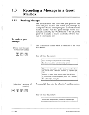 Page 39913 0 Recording a Message in a Guest 
Mailbox 
1.3.5 Receiving Messages 
The non-subscriber who knows the guest password can 
access the guest mailbox and receive guest messages by 
calling the VPS and entering the guest password after the 
mailbox number. Note that guest messages will be auto- 
matically deleted by the VPS at the end of the call, so the 
guest will be unable to receive an already delivered mes- 
sage in a subsequent call. 
To receive a guest 
messages: 
1 Dial an extension number which...