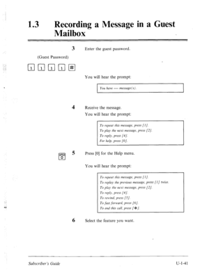 Page 400: 
: 
..! 
13 0 Recording a Message in a Guest 
Mailbox 
3 Enter the guest password. 
(Guest Password) 
q mmmI#I 
You will hear the prompt: 
I 
You have ---- message(s) 
4 Receive the message. 
You will hear the prompt: 
To repeat this message, press [I]. 
To play the next message, press [2/. 
To reply, press [4/. 
For help, press [O]. 
Press [0] for the Help menu. 
You will hear the prompt: 
To repeat this message, press [I]. 
To replay the previous message, press [l] twice. 
To play the next message,...