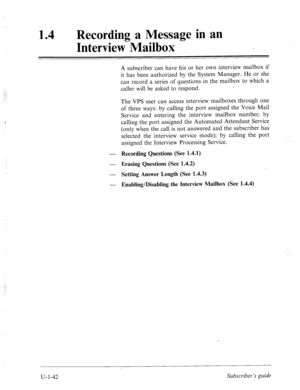 Page 401.( 
. . . : 
.’ 
..: 
.: 
14 
0 Recording a Message in an 
Interview Mailbox 
A subscriber can have his or her own interview mailbox if 
it has been authorized by the System Manager. He or she 
can record a series of questions in the mailbox to which a 
caller will be asked to respond. 
The VPS user can access interview mailboxes through one 
of three ways: by calling the port assigned the Voice Mail 
Service and entering the interview mailbox number; by 
calling the port assigned the Automated Attendant...