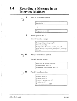 Page 404.:. : 
.. 
14 l Recording a Message in an 
Interview Mailbox 
Press [l] to record a question. 
Question No. I. 
or 
No question is recorded. 
9 Review question No. 1. 
You will hear the prompt: 
To change this question, press [I]. 
Othem~ise, press [2]. 
To skip back to the previous question, press [3]. 
To go directly to a question, please press a pounci sign 
[#] now. 
cl 
10 Press [l] to record the question. 
1 
You will hear the prompt: 
Please state the question at the tone. 
To pause and restart...