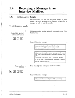 Page 40814 
0 Recording a Message in an 
Interview Mailbox 
1.4.3 
Setting Answer Length 
The subscriber can set the maximum length of each 
answer. Set to 8 seconds at the factory, it can also be 
changed to 4, 8, 16 and 32 seconds. 
To set the answer length: 
1 Dial an extension number which is connected to the Voice 
(Voice Mail Service’s Mail Service. 
Extension Number) 
You will hear the prompt: 
afternoon/Good evening. 
You have reached the voice processing system. 
Please enter the mailbox number of the...