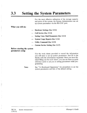 Page 4233 0 
Setting the System Parameters _ 
For the most effective utilization of the storage capacity 
and ports of the system, the System Administrator can set 
up system parameters via the RS-232C port. 
What you will do: 
- Hardware Settings (See 3.3.1) 
- Call Service (See 3.3.2) 
- 
Setting Voice Mail Parameters (See 3.3.3) 
- 
System Usage Reports (See 3.3.4) 
- Utility Command (See 3.3.5) 
- 
Custom Service Setting (See 3.3.7) 
Before starting the system 
parameters setup . 
Note: 
Use the work sheets...