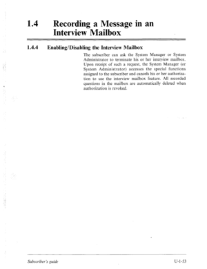 Page 41214 0 Recording a Message in an 
Interview Mailbox 
I A.4 
Enabling/Disabling the Interview Mailbox 
The subscriber can ask the System Manager or System 
Administrator to terminate his or her interview mailbox. 
Upon receipt of such a request, the System Manager (or 
System Administrator) accesses the special functions 
assigned to the subscriber and cancels his or her authoriza- 
tion to use the interview mailbox feature. All recorded 
questions in the mailbox are automatically deleted when...