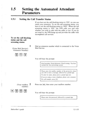 Page 41415 0 Setting the Automated Attendant 
Parameters 
1.5.1 
Setting the Call Transfer Status 
If you have set the call blocking status to ‘ON’, no one can 
reach your extension. To set the call screening status, you 
have to set the call blocking status to ‘OFF’. When the call 
screening status is ‘ON’, the VPS calls you and asks 
whether you wish to talk with the caller or not. If you do 
not want to, the VPS hangs up and provides the caller with 
incompleted call services. 
To set the call blocking...