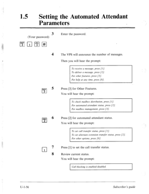 Page 41515 0 
Setting the Automated Attendant 
Parameters 
3 Enter the password. 
(Your password) 
The VPS will announce the number of messages. 
Then you will hear the prompt: 
To receive u message, press [I]. 
To deliver CI message, press [2]. 
For other features, press [3/. 
For help at any time, press [O]. 
Press [3] for Other Features. 
You will hear the prompt: 
To check mailbox distribution, press [I]. 
For automated attendant status, press [2]. 
For mailbox management, press [3]. 
Press [2] for automated...