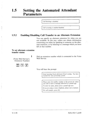 Page 417‘ 
Setting the Automated Attendant 
Parameters 
1.5.2 
I Call blocking is disabled. 
I 
Call screening is enabled/disabled. 
Enabling/Disabling Call Transfer to an Alternate Extension 
You can specify an alternate extension for when you are 
not available. In this way, callers can obtain information 
concerning you either by speaking to someone on the alter- 
nate extension, or by listening to a message which you have 
left at that number. 
To set alternate extension 
transfer status: 
(Voice Mail...