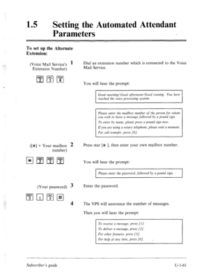 Page 42015 l Setting the Automated Attendant 
Parameters 
To set up the Alternate 
Extension: 
(Voice Mail Service’s 1 Dial an extension number which is connected to the Voice 
Extension Number) Mail Service. 
You will hear the prompt: 
Good morning/Good afternoon/Good evening. You have 
reached the voice processing system. 
Please enter the mailbox number of the person 
for whom 
you wish to leave a message followed by a pound sign. 
To enter by name, please press a pound sign now. 
If you are using a rotary...