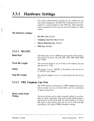 Page 433.3.1 Hardware Settings 
The hardware settings: 
- 
- 
- 
- 
3.3.1.1 RS-232C 
Baud Rate 
Word Bit Length 
Parity 
Stop Bit Length 
For system administration (system set up, mailbox set up, 
and system diagnosis), the RS-232C terminal must be con- 
nected to a serial interface of the VPS unit. The communi- 
cation parameters of the unit are set at the factory to these 
values. 
RS-232C (See 3.3.1.1) 
Telephone Line Port (See 3.3.1.2) 
Silence Reduction (See 3.3.1.3) 
PBX (See 3.3.1.4) 
The baud rate is...