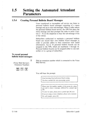 Page 423,.. 
::..: 
4’ 
15 0 
Setting the Automated Attendant 
Parameters 
IS.4 Creating Personal Bulletin Board Messages 
Users transferred to incomplete call service can listen to 
personal bulletin board messages consisting of a menu 
message and up to nine sub-messages. When’a caller selects 
the personal bulletin board service, the VPS first plays the 
menu message and then prompts the caller to press a but- 
ton (1 - 9) on the telephone to hear the sub-message of his 
or her choice. 
Subscribers authorized...