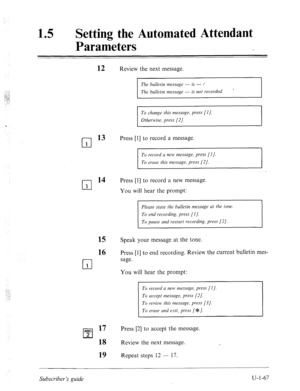 Page 426. . 
.._: 
._ ._‘! 
i. 
15 0 Setting the Automated Attendant 
Parameters 
cl 1 
cl 1 
cl 1 
ABC 
cl 2 
12 Review the next message. 
The bulletin message --- is --- / 
The bulletin message --- is not recorded. 
To change this message, press [I]. 
Otherwise, press [2]. 
13 Press [l] to record a message. 
To record a new message, press [I]. 
To erase this message, press [2/. 
14 Press [l] to record a new message. 
You will hear the prompt: 
Please state the bulletin message ut the tone. 
To pause and...