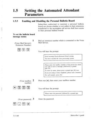 Page 427.? 
. 
_.,’ 
./ 
15 0 
Setting the Automated Attendant 
Parameters 
1.5.5 Enabling and Disabling the Personal Bulletin Board 
To set the bulletin board 
message status: 
1 
(Voice Mail Service’s 
Extension Number) 
(Your mailbox 
2 
number) 
(Your password) 3 Enter the password.  Subscribers authorized to maintain a personal bulletin 
board can choose whether or not callers to their extensions 
transferred to the incomplete call service shall have access 
to their personal bulletin boards 
Dial an...