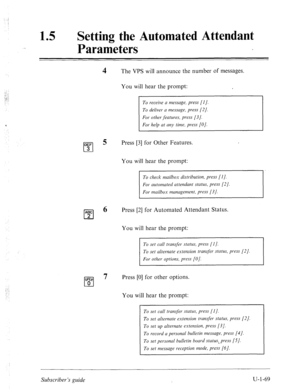 Page 428./ 
15 0 
Setting the Automated Attendant 
Parameters 
The VPS will announce the number of messages. 
You will hear the prompt: 
To receive a message, press [l]. 
For help at any time, press [O]. 
Press [3] for Other Features. 
You will hear the prompt: 
To check mailbox distribution, press [I]. 
For automated attendant status, press [2]. 
For mailbox management, press [3 J. 
ABC 
cl 
6 Press [2] for Automated Attendant Status. 
2 
You will hear the prompt: 
For other options, press [O]. 
WE@ 
0 7 Press...