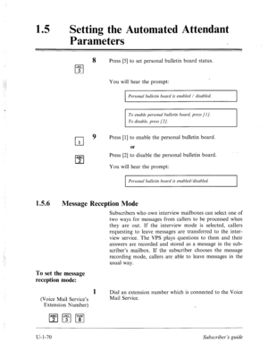 Page 42915 a Setting the Automated Attendant 
Parameters 
8 Press [5] to set personal bulletin board status. 
JKL 
cl 5 
You will hear the prompt: 
Personal bulletin board is enabled / disabled. 
ABC 
cl 2 
To enable person& bulletin board, press [l J. 
To disable, press [2/. 
9 Press [l] to enable the personal bulletin board. 
or 
. 
Press [2] to disable the personal bulletin board. 
You will hear the prompt: 
1.5.6 
Message Reception Mode 
:; 
: Personal bulletin board is enabled/disabled. 
Subscribers who own...