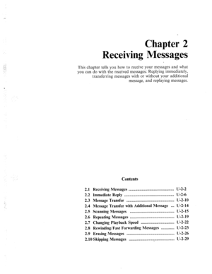 Page 441_-- 
Chapter 2 
Messages 
Receiving 
This chapter tells you how to receive your messages and what 
_. _ 
you can do with the received messages: Replying immediately, 
transferring messages with or without your additional 
message, and replaying messages. 
2.1 Receiving Messages ......................................... u-2-2 
2.2 Immediate Reply ............................................. U-2-6 
2.3 Message Transfer ........................................... u-2-10 
2.4 Message Transfer with...