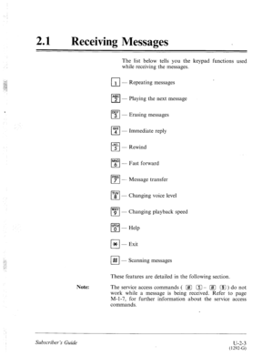 Page 44321 l Receiving Messages 
The list below tells you the keypad functions used 
while receiving the messages. 
Ll 1 - Repeating messages 
DEF 
cl 3 - Erasing 
messages 
Note: the next message 
cl “4”’ - Immediate reply 
JKL 
cl 5 - Rewind 
MN0 
cl 6 - Fast forward 
PRS 
cl 7 - Message transfer 
cl ‘f - Changing voice level 
WXY 
cl 9 - Changing playback speed 
q ‘pd$ - Help 
cl Jc - Exit 
I-J # - Scanning messages 
These features are detailed in the following section. 
The service access commands ( [#1 111...