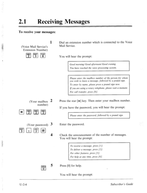 Page 444.: 
21 l Receiving Messages 
To receive your messages: 
(Voice Mail Service’s 
Extension Number) 
m 1Eg I’swi 
1 Dial an extension number which is connected to the Voice 
Mail Service. 
You will hear the prompt: 
Good morning/Good afternoon/Good evening 
You have reached the voice processing system. 
Please enter the mailbox number of the person for whom 
you wish to leave a message, followed by a pound sign. 
To enter by name, please press a pound sign now. 
If you are using a rotary telephone, please...