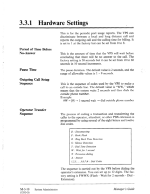 Page 463.3.1 Hardware Settings 
Period of Time Before 
No-Answer 
Pause Time 
Outgoing Call Setup 
Sequence 
Operator Transfer 
Sequence 
:, 
This is for the periodic port usage reports. The VPS can 
discriminate between a local and long distance call and 
reports the outgoing call and the calling time for billing. It 
is set to 1 at the factory but can be set from 0 to 8. 
This is the amount of time that the VPS will wait before 
concluding that there will be no answer to the call. The 
factory setting is 30...